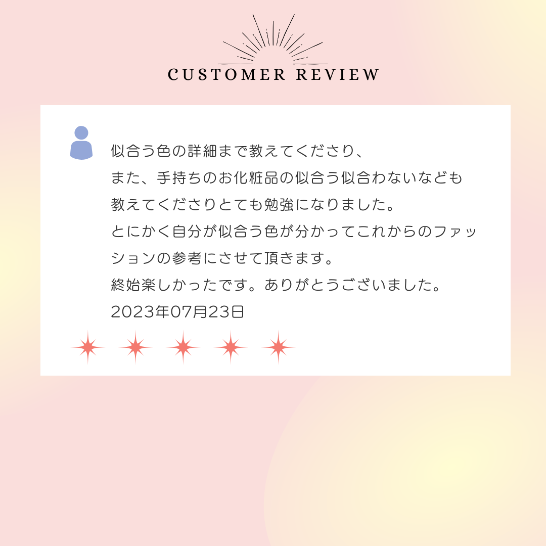 似合う色の詳細まで教えてくださり、また、手持ちのお化粧品の似合う似合わないなども教えてくださりとても勉強になりました。とにかく自分が似合う色が分かってこれからのファッションの参考にさせて頂きます。終始楽しかったです。ありがとうございました。2023年07月23日
