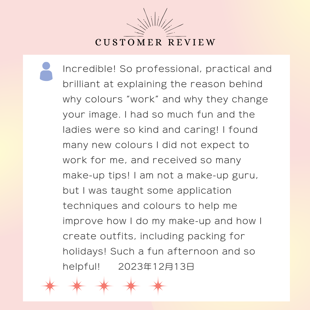 Incredible! So professional, practical and brilliant at explaining the reason behind why colours “work” and why they change your image. I had so much fun and the ladies were so kind and caring! I found many new colours I did not expect to work for me, and received so many make-up tips! I am not a make-up guru, but I was taught some application techniques and colours to help me improve how I do my make-up and how I create outfits, including packing for holidays! Such a fun afternoon and so helpful! 2023年12月13日