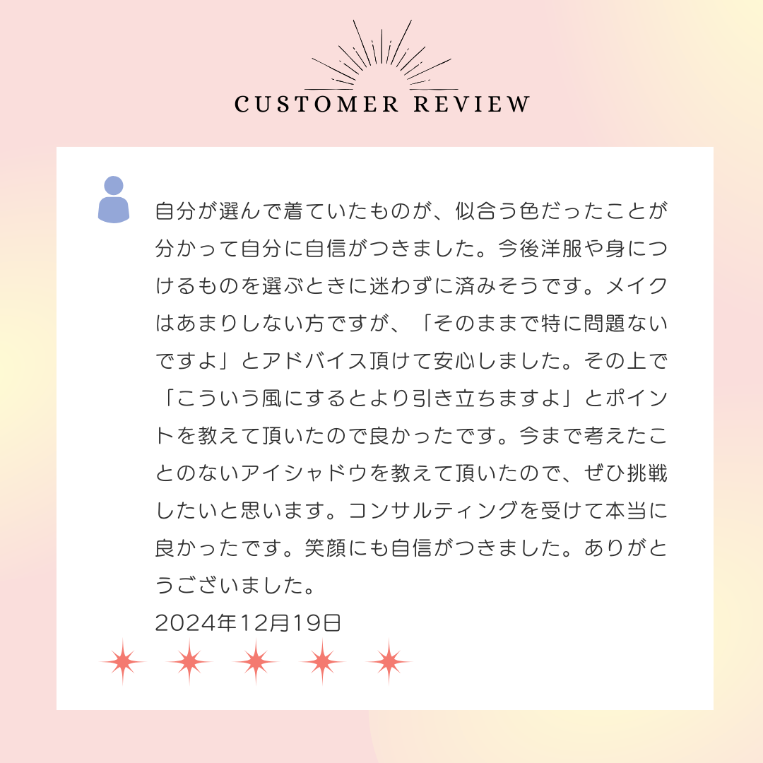 自分が選んで着ていたものが、似合う色だったことが分かって自分に自信がつきました。今後洋服や身につけるものを選ぶときに迷わずに済みそうです。メイクはあまりしない方ですが、「そのままで特に問題ないですよ」とアドバイス頂けて安心しました。その上で「こういう風にするとより引き立ちますよ」とポイントを教えて頂いたので良かったです。今まで考えたことのないアイシャドウを教えて頂いたので、ぜひ挑戦したいと思います。コンサルティングを受けて本当に良かったです。笑顔にも自信がつきました。ありがとうございました。2024年12月19日