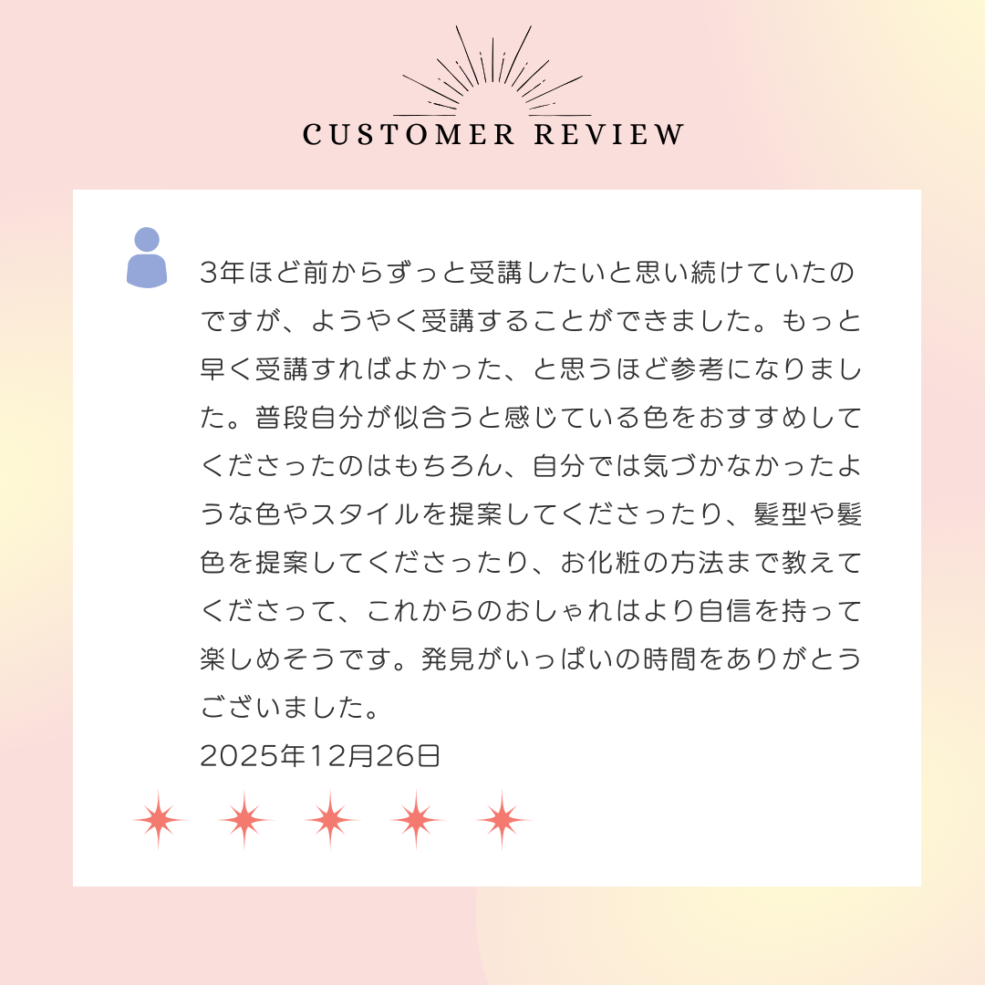 3年ほど前からずっと受講したいと思い続けていたのですが、ようやく受講することができました。もっと早く受講すればよかった、と思うほど参考になりました。普段自分が似合うと感じている色をおすすめしてくださったのはもちろん、自分では気づかなかったような色やスタイルを提案してくださったり、髪型や髪色を提案してくださったり、お化粧の方法まで教えてくださって、これからのおしゃれはより自信を持って楽しめそうです。発見がいっぱいの時間をありがとうございました。2025年12月26日